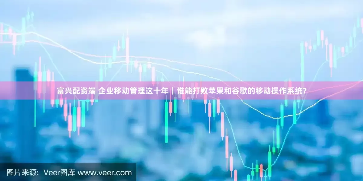 富兴配资端 企业移动管理这十年｜谁能打败苹果和谷歌的移动操作系统？