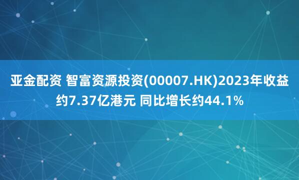 亚金配资 智富资源投资(00007.HK)2023年收益约7.37亿港元 同比增长约44.1%