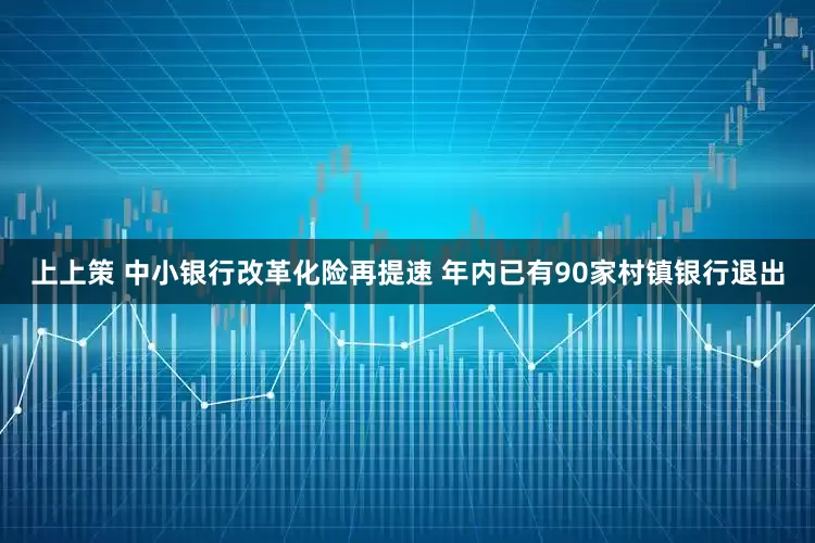 上上策 中小银行改革化险再提速 年内已有90家村镇银行退出