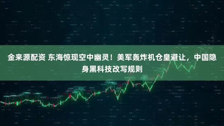 金来源配资 东海惊现空中幽灵！美军轰炸机仓皇避让，中国隐身黑科技改写规则
