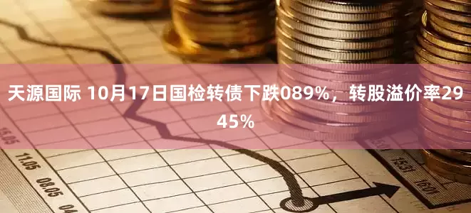 天源国际 10月17日国检转债下跌089%，转股溢价率2945%