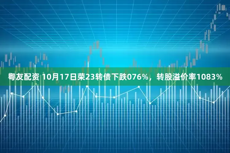 粤友配资 10月17日荣23转债下跌076%，转股溢价率1083%