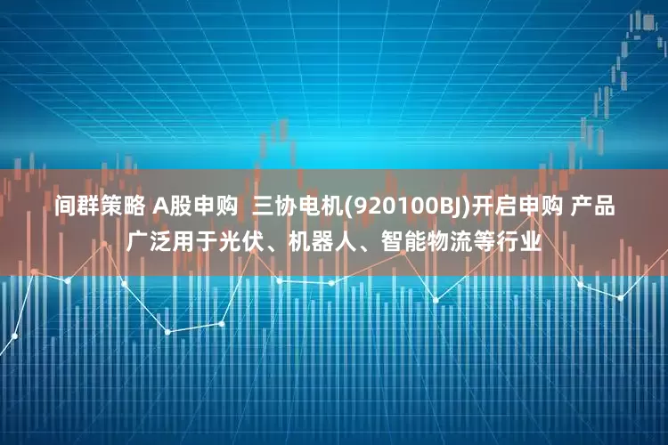 间群策略 A股申购  三协电机(920100BJ)开启申购 产品广泛用于光伏、机器人、智能物流等行业