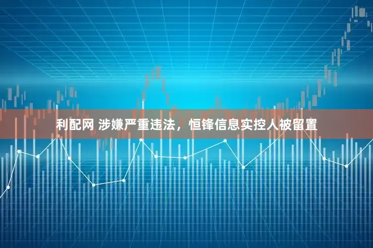 利配网 涉嫌严重违法，恒锋信息实控人被留置